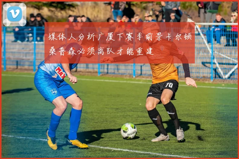媒体人分析广厦下赛季前景卡尔顿桑普森必须离队才能重建