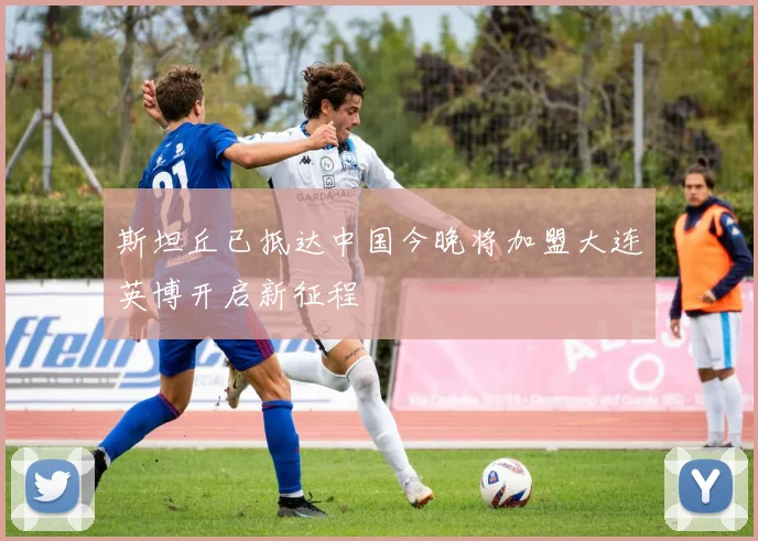 斯坦丘已抵达中国今晚将加盟大连英博开启新征程
