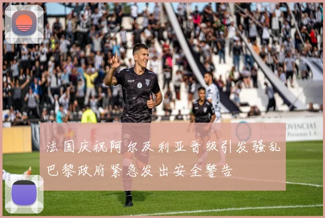 法国庆祝阿尔及利亚晋级引发骚乱巴黎政府紧急发出安全警告