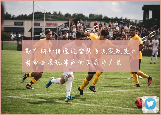 勒布朗如何通过智慧与决策改变火箭命运展现球商的深度与广度