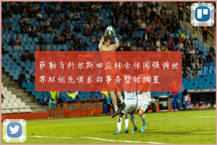 萨勒马科尔斯回应转会传闻强调世界杯优先俱乐部事务暂时搁置