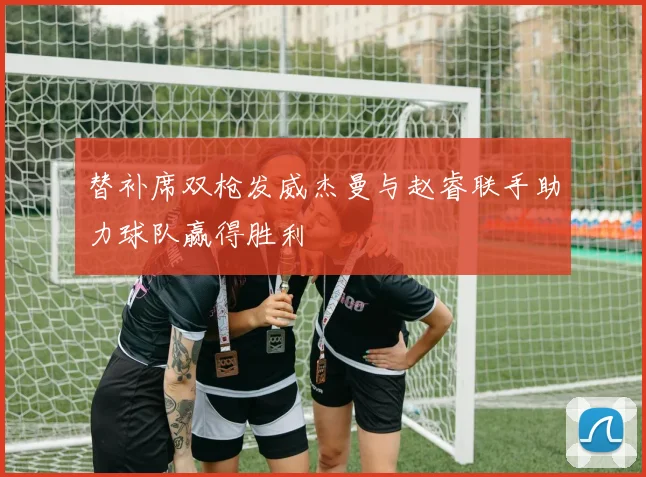替补席双枪发威杰曼与赵睿联手助力球队赢得胜利