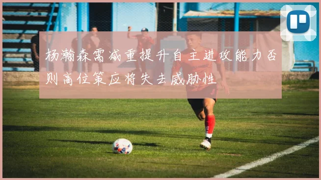 杨瀚森需减重提升自主进攻能力否则高位策应将失去威胁性