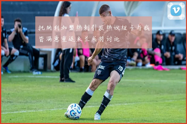 托纳利加盟热刺引发热议纽卡与我皆满意重返米兰或将讨论