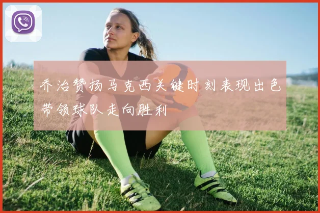 乔治赞扬马克西关键时刻表现出色带领球队走向胜利