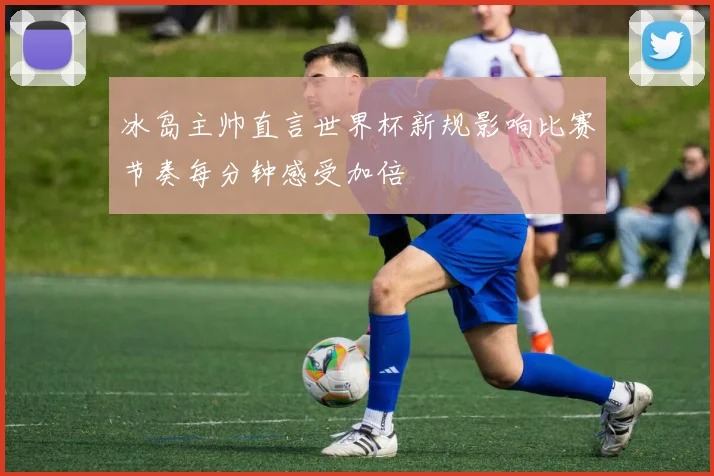 冰岛主帅直言世界杯新规影响比赛节奏每分钟感受加倍