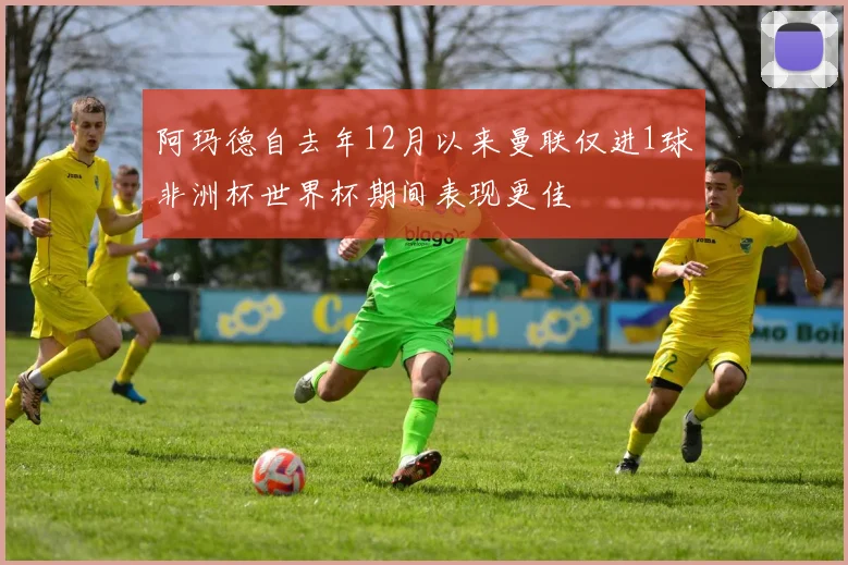 阿玛德自去年12月以来曼联仅进1球非洲杯世界杯期间表现更佳