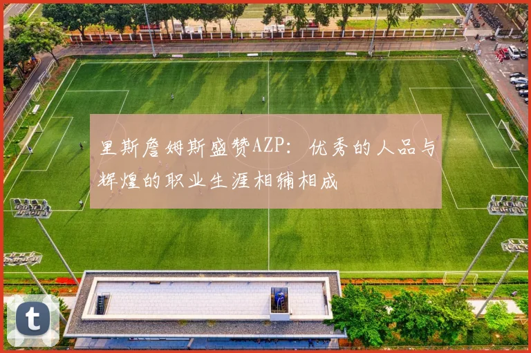 里斯詹姆斯盛赞AZP：优秀的人品与辉煌的职业生涯相辅相成