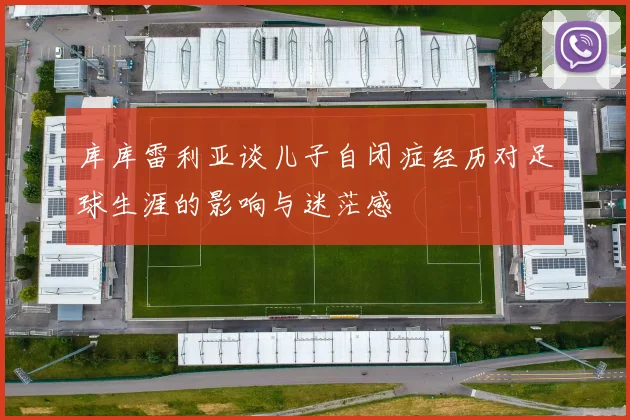 库库雷利亚谈儿子自闭症经历对足球生涯的影响与迷茫感