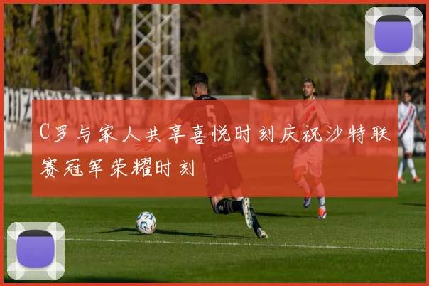C罗与家人共享喜悦时刻庆祝沙特联赛冠军荣耀时刻