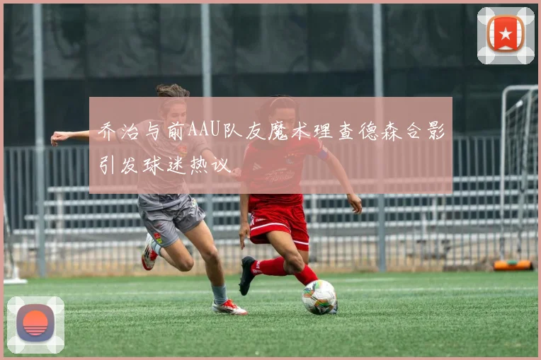 乔治与前AAU队友魔术理查德森合影引发球迷热议